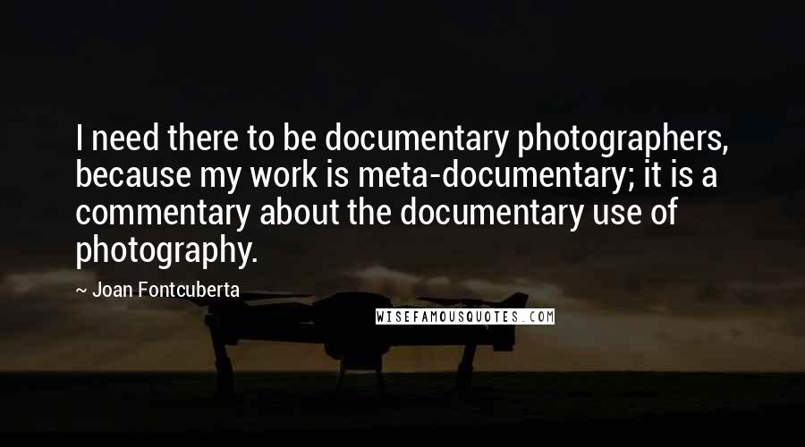 Joan Fontcuberta Quotes: I need there to be documentary photographers, because my work is meta-documentary; it is a commentary about the documentary use of photography.