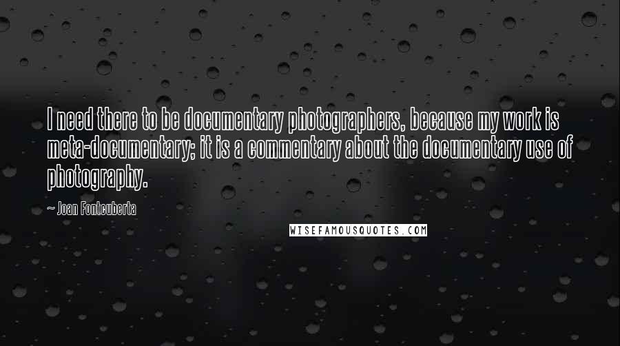 Joan Fontcuberta Quotes: I need there to be documentary photographers, because my work is meta-documentary; it is a commentary about the documentary use of photography.