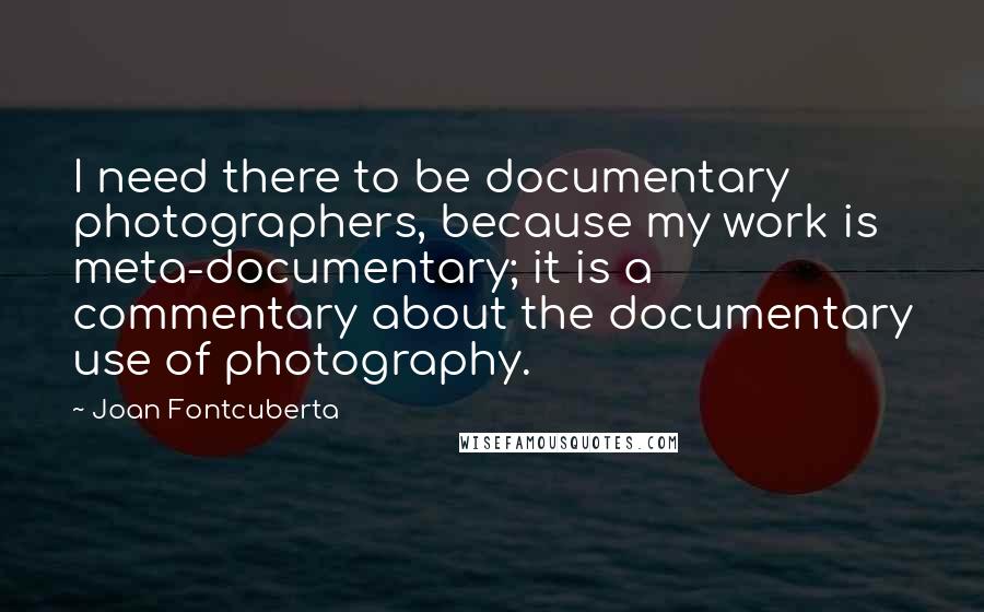 Joan Fontcuberta Quotes: I need there to be documentary photographers, because my work is meta-documentary; it is a commentary about the documentary use of photography.