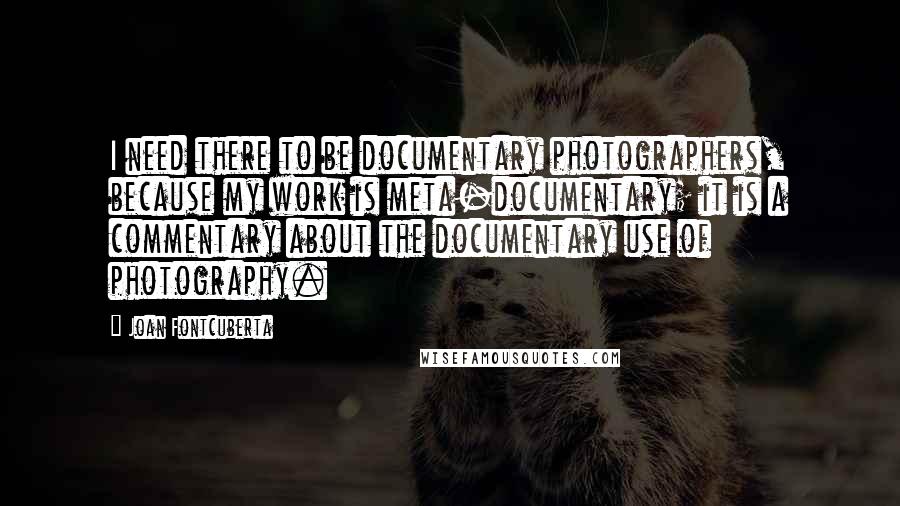 Joan Fontcuberta Quotes: I need there to be documentary photographers, because my work is meta-documentary; it is a commentary about the documentary use of photography.