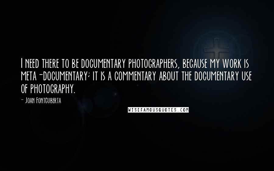 Joan Fontcuberta Quotes: I need there to be documentary photographers, because my work is meta-documentary; it is a commentary about the documentary use of photography.