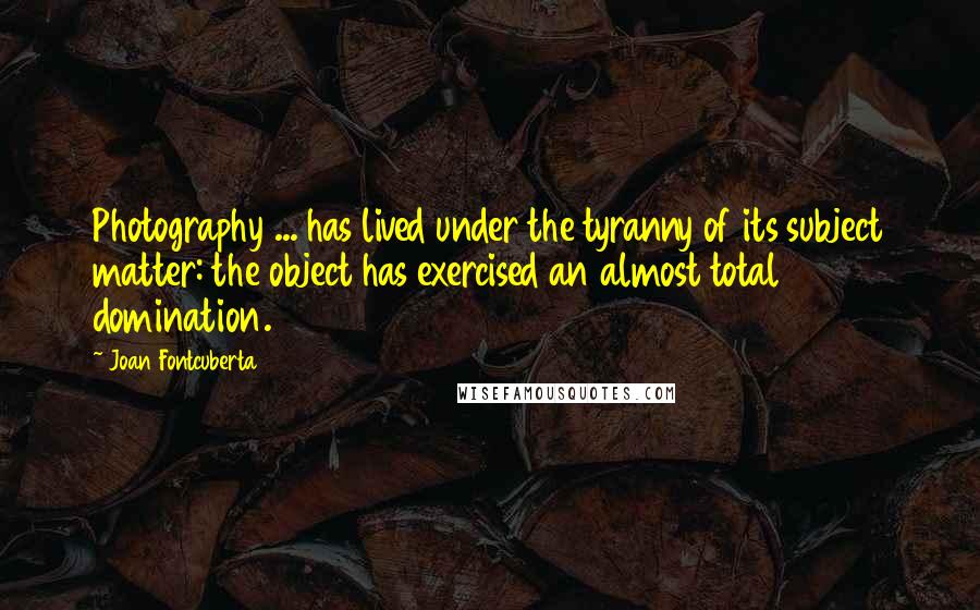 Joan Fontcuberta Quotes: Photography ... has lived under the tyranny of its subject matter: the object has exercised an almost total domination.