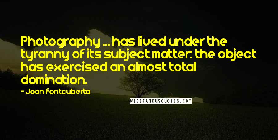 Joan Fontcuberta Quotes: Photography ... has lived under the tyranny of its subject matter: the object has exercised an almost total domination.