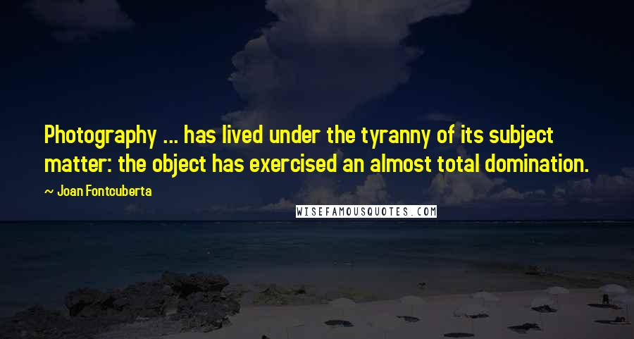 Joan Fontcuberta Quotes: Photography ... has lived under the tyranny of its subject matter: the object has exercised an almost total domination.