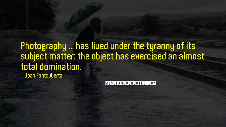 Joan Fontcuberta Quotes: Photography ... has lived under the tyranny of its subject matter: the object has exercised an almost total domination.