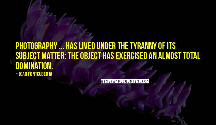 Joan Fontcuberta Quotes: Photography ... has lived under the tyranny of its subject matter: the object has exercised an almost total domination.