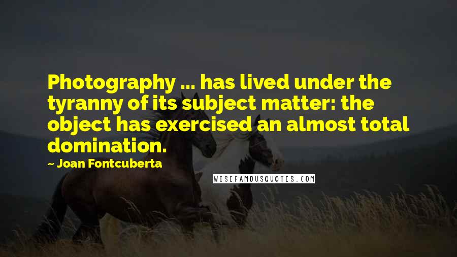Joan Fontcuberta Quotes: Photography ... has lived under the tyranny of its subject matter: the object has exercised an almost total domination.