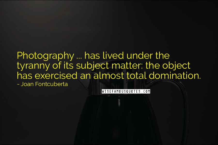 Joan Fontcuberta Quotes: Photography ... has lived under the tyranny of its subject matter: the object has exercised an almost total domination.