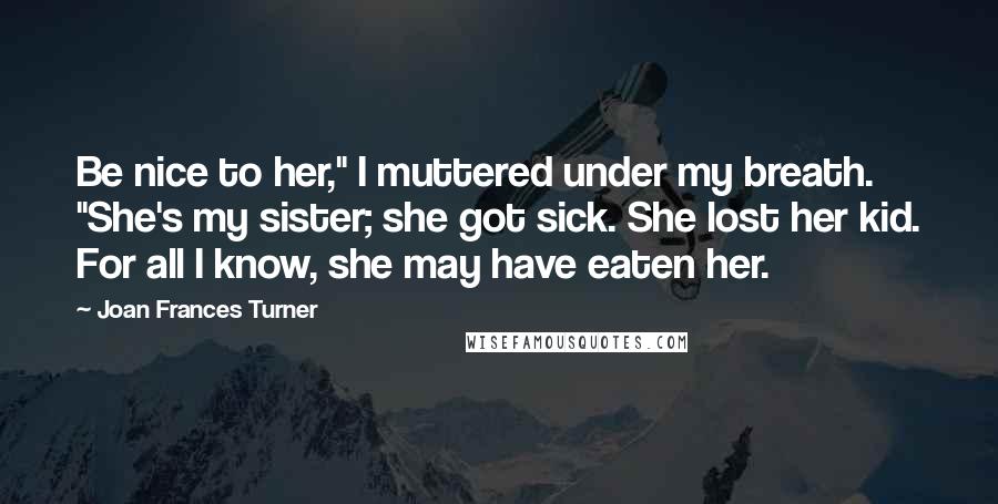 Joan Frances Turner Quotes: Be nice to her," I muttered under my breath. "She's my sister; she got sick. She lost her kid. For all I know, she may have eaten her.