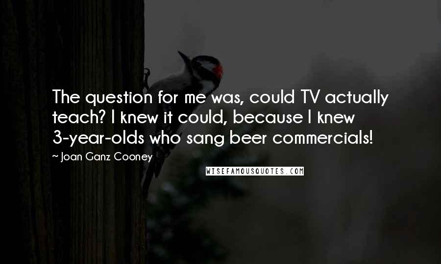 Joan Ganz Cooney Quotes: The question for me was, could TV actually teach? I knew it could, because I knew 3-year-olds who sang beer commercials!