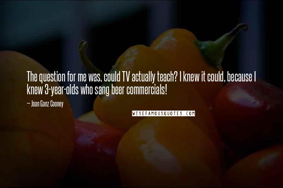 Joan Ganz Cooney Quotes: The question for me was, could TV actually teach? I knew it could, because I knew 3-year-olds who sang beer commercials!