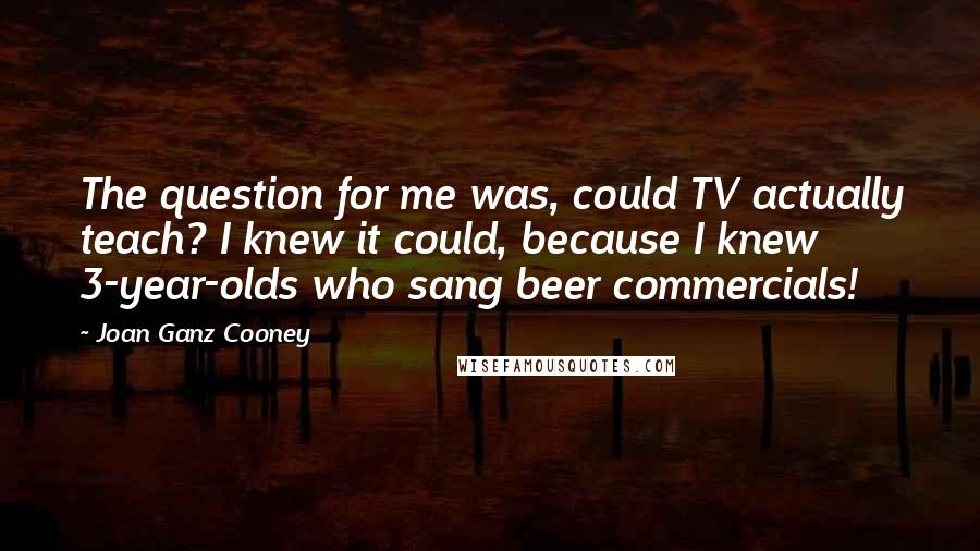 Joan Ganz Cooney Quotes: The question for me was, could TV actually teach? I knew it could, because I knew 3-year-olds who sang beer commercials!