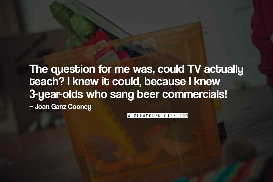 Joan Ganz Cooney Quotes: The question for me was, could TV actually teach? I knew it could, because I knew 3-year-olds who sang beer commercials!