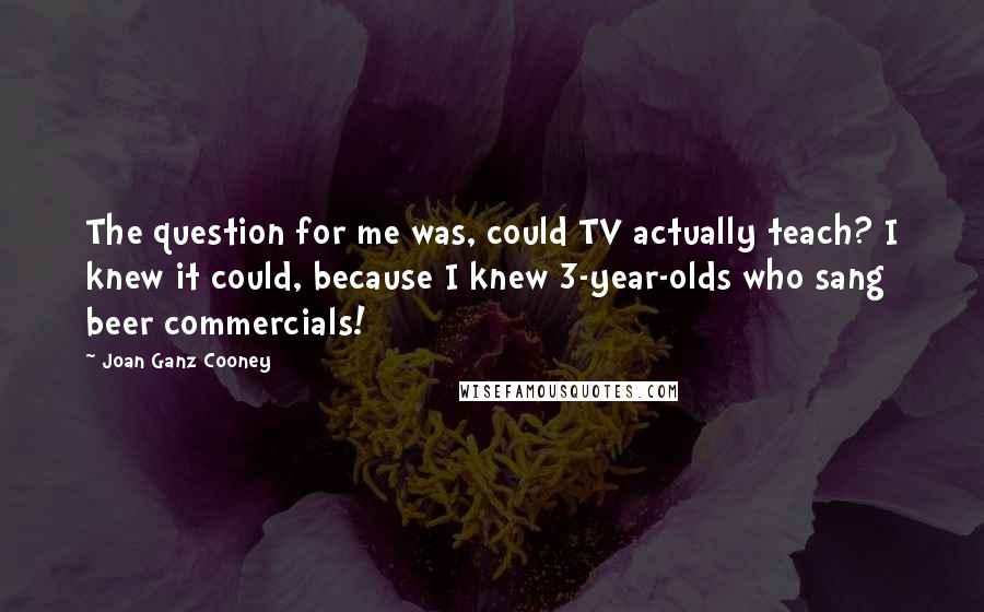 Joan Ganz Cooney Quotes: The question for me was, could TV actually teach? I knew it could, because I knew 3-year-olds who sang beer commercials!