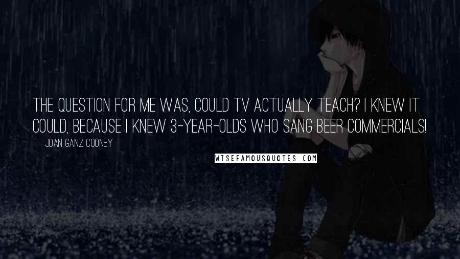 Joan Ganz Cooney Quotes: The question for me was, could TV actually teach? I knew it could, because I knew 3-year-olds who sang beer commercials!