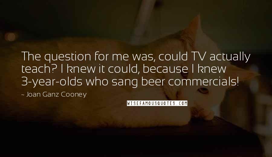 Joan Ganz Cooney Quotes: The question for me was, could TV actually teach? I knew it could, because I knew 3-year-olds who sang beer commercials!