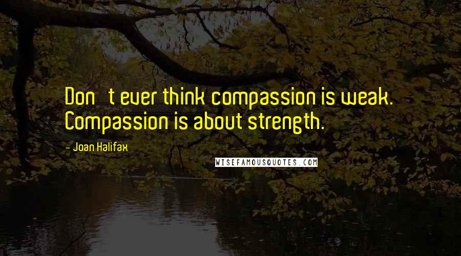 Joan Halifax Quotes: Don't ever think compassion is weak. Compassion is about strength.