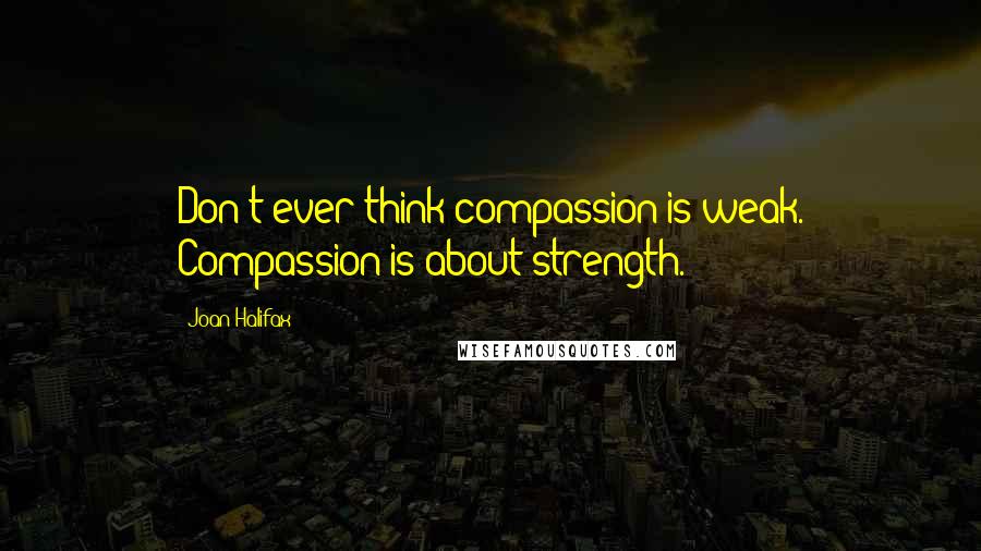 Joan Halifax Quotes: Don't ever think compassion is weak. Compassion is about strength.