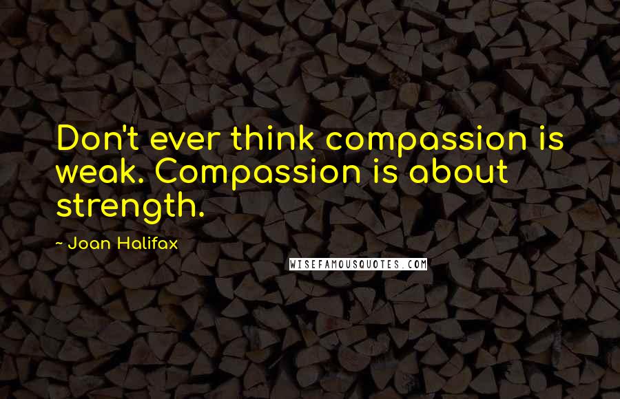 Joan Halifax Quotes: Don't ever think compassion is weak. Compassion is about strength.