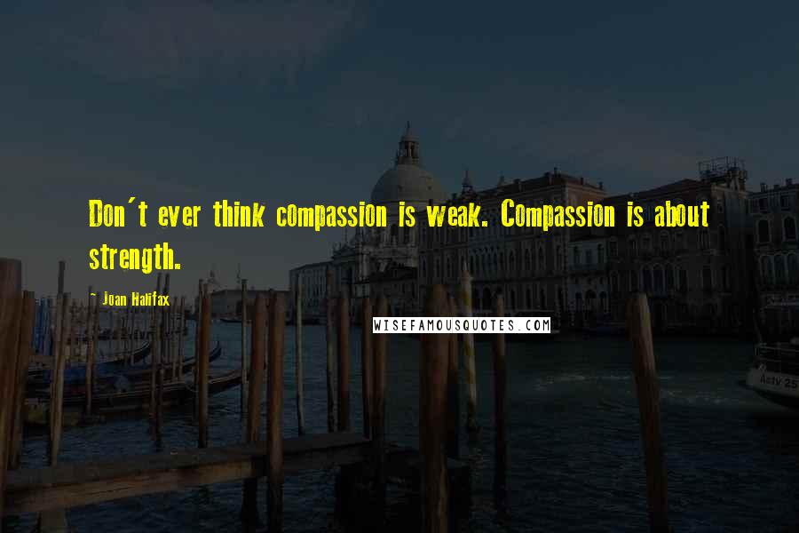 Joan Halifax Quotes: Don't ever think compassion is weak. Compassion is about strength.