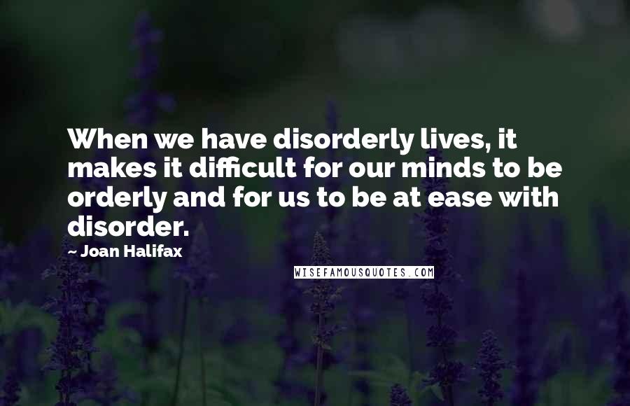 Joan Halifax Quotes: When we have disorderly lives, it makes it difficult for our minds to be orderly and for us to be at ease with disorder.