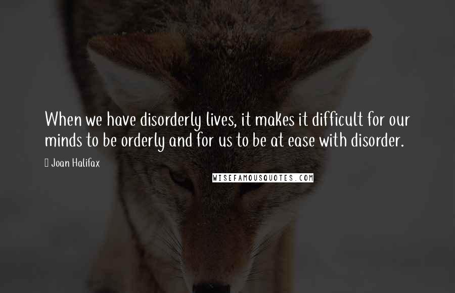 Joan Halifax Quotes: When we have disorderly lives, it makes it difficult for our minds to be orderly and for us to be at ease with disorder.