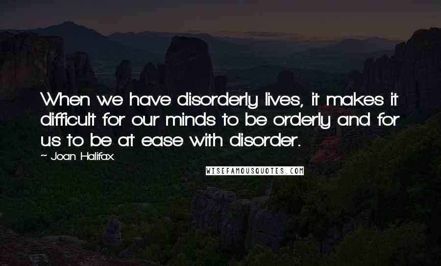 Joan Halifax Quotes: When we have disorderly lives, it makes it difficult for our minds to be orderly and for us to be at ease with disorder.