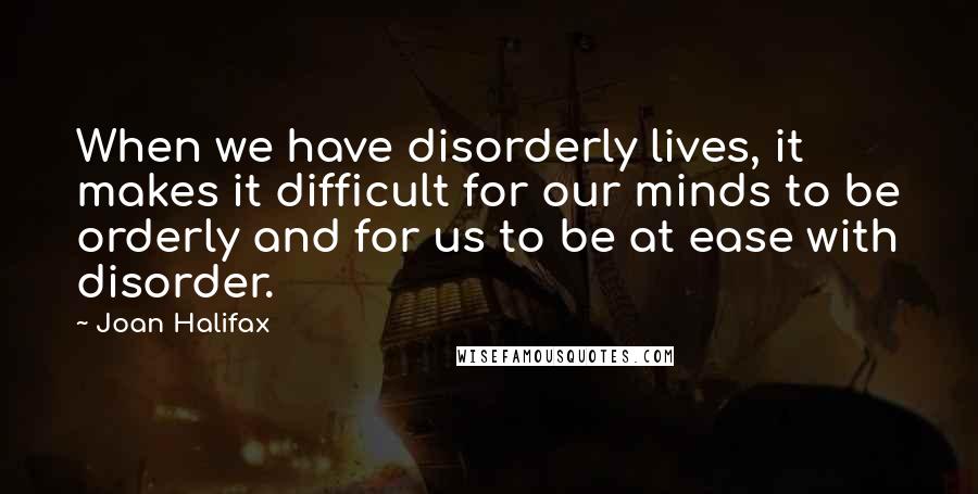 Joan Halifax Quotes: When we have disorderly lives, it makes it difficult for our minds to be orderly and for us to be at ease with disorder.