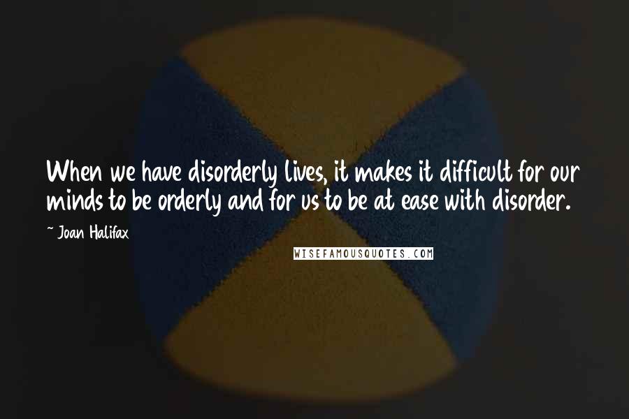 Joan Halifax Quotes: When we have disorderly lives, it makes it difficult for our minds to be orderly and for us to be at ease with disorder.