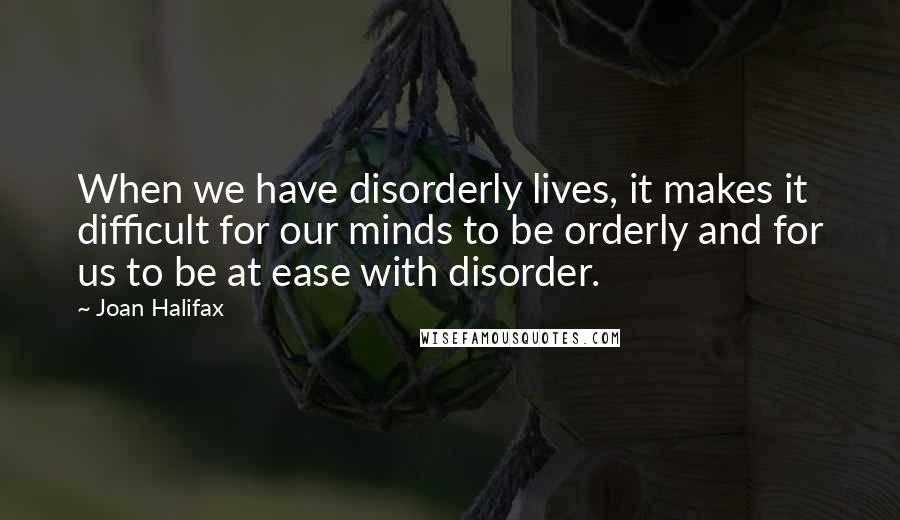 Joan Halifax Quotes: When we have disorderly lives, it makes it difficult for our minds to be orderly and for us to be at ease with disorder.
