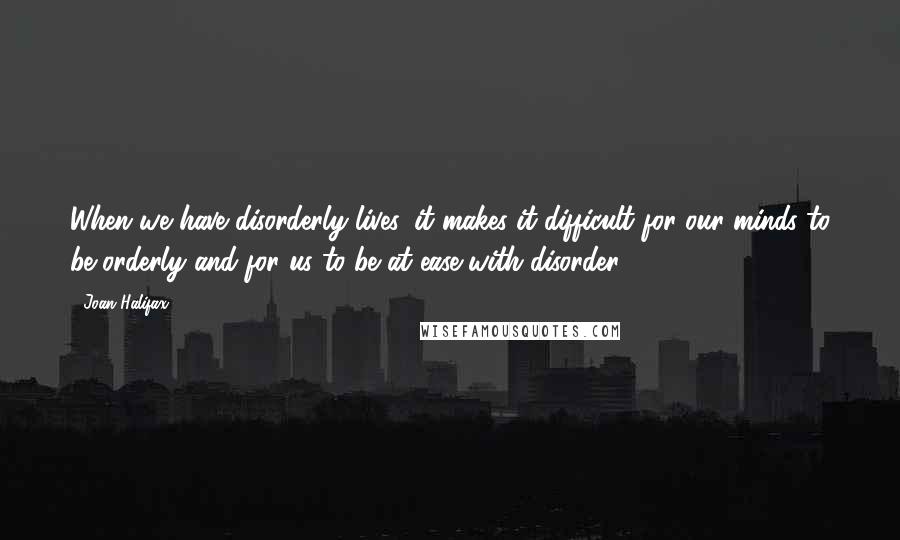 Joan Halifax Quotes: When we have disorderly lives, it makes it difficult for our minds to be orderly and for us to be at ease with disorder.