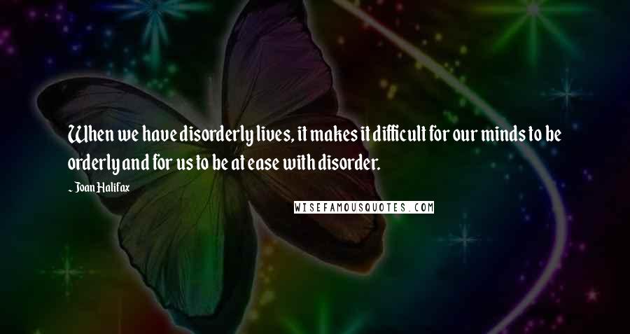 Joan Halifax Quotes: When we have disorderly lives, it makes it difficult for our minds to be orderly and for us to be at ease with disorder.