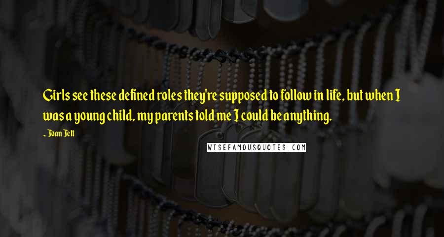 Joan Jett Quotes: Girls see these defined roles they're supposed to follow in life, but when I was a young child, my parents told me I could be anything.