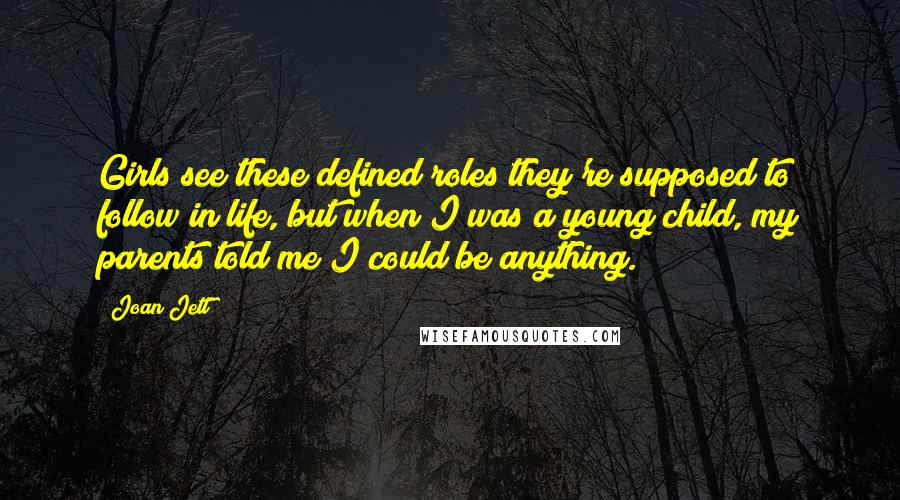 Joan Jett Quotes: Girls see these defined roles they're supposed to follow in life, but when I was a young child, my parents told me I could be anything.