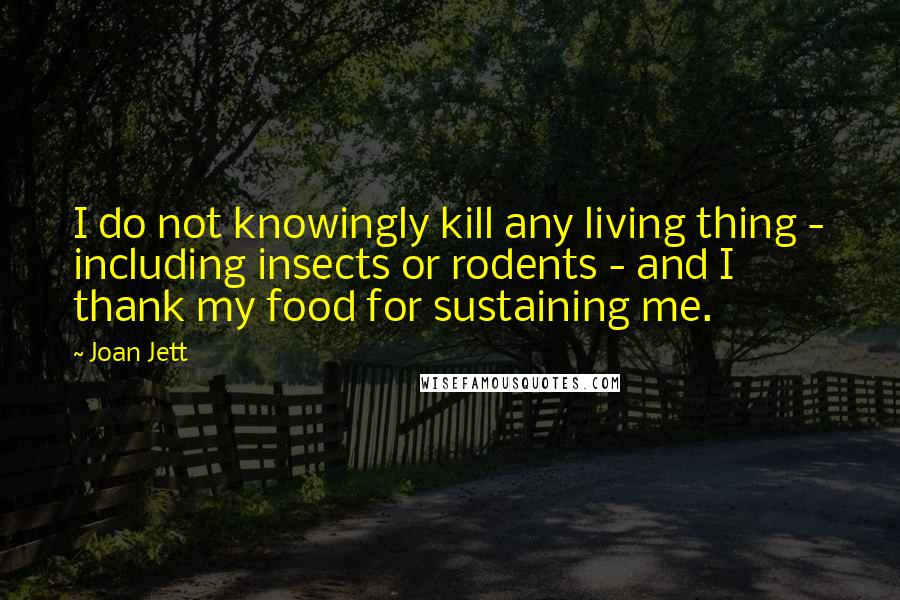 Joan Jett Quotes: I do not knowingly kill any living thing - including insects or rodents - and I thank my food for sustaining me.