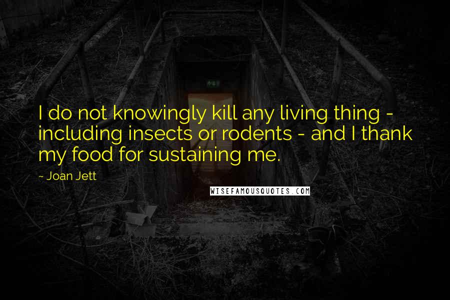 Joan Jett Quotes: I do not knowingly kill any living thing - including insects or rodents - and I thank my food for sustaining me.