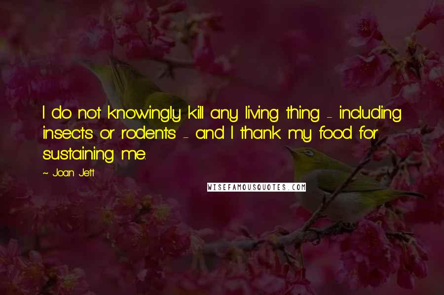 Joan Jett Quotes: I do not knowingly kill any living thing - including insects or rodents - and I thank my food for sustaining me.