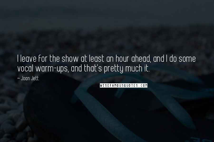 Joan Jett Quotes: I leave for the show at least an hour ahead, and I do some vocal warm-ups, and that's pretty much it.