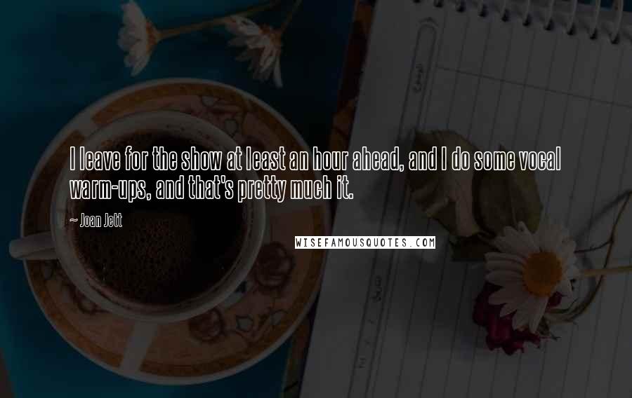Joan Jett Quotes: I leave for the show at least an hour ahead, and I do some vocal warm-ups, and that's pretty much it.