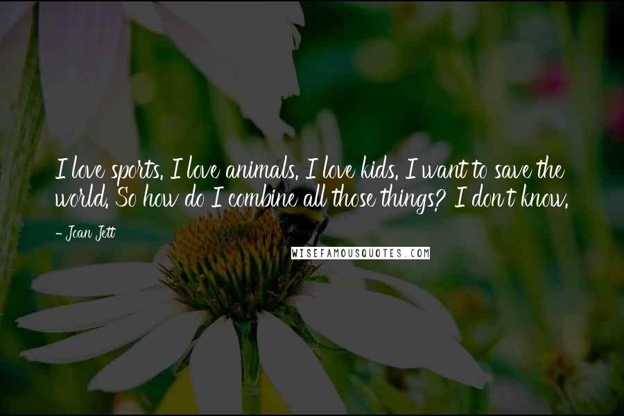 Joan Jett Quotes: I love sports. I love animals. I love kids. I want to save the world. So how do I combine all those things? I don't know.