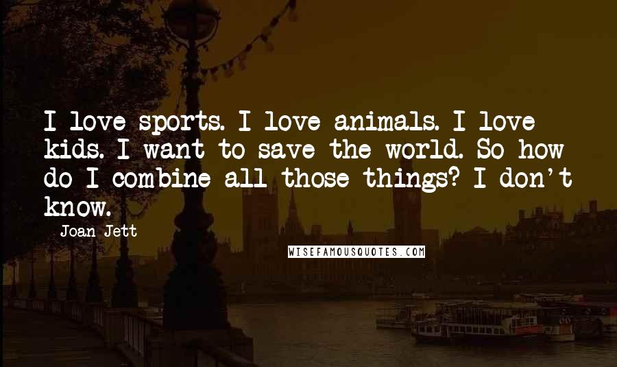 Joan Jett Quotes: I love sports. I love animals. I love kids. I want to save the world. So how do I combine all those things? I don't know.