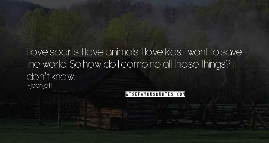 Joan Jett Quotes: I love sports. I love animals. I love kids. I want to save the world. So how do I combine all those things? I don't know.