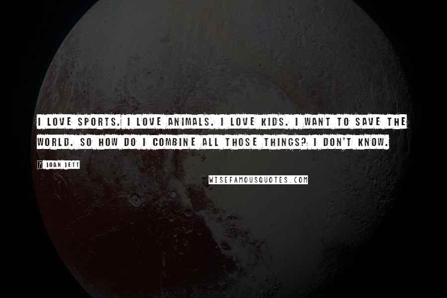 Joan Jett Quotes: I love sports. I love animals. I love kids. I want to save the world. So how do I combine all those things? I don't know.