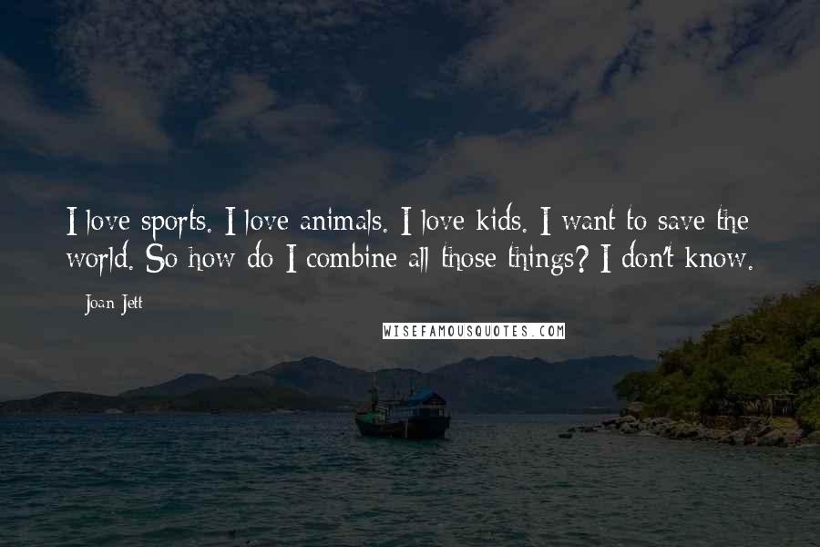 Joan Jett Quotes: I love sports. I love animals. I love kids. I want to save the world. So how do I combine all those things? I don't know.