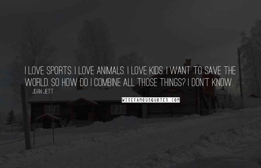 Joan Jett Quotes: I love sports. I love animals. I love kids. I want to save the world. So how do I combine all those things? I don't know.