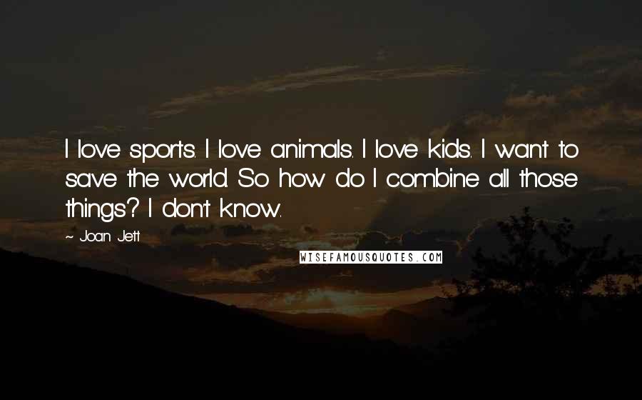 Joan Jett Quotes: I love sports. I love animals. I love kids. I want to save the world. So how do I combine all those things? I don't know.