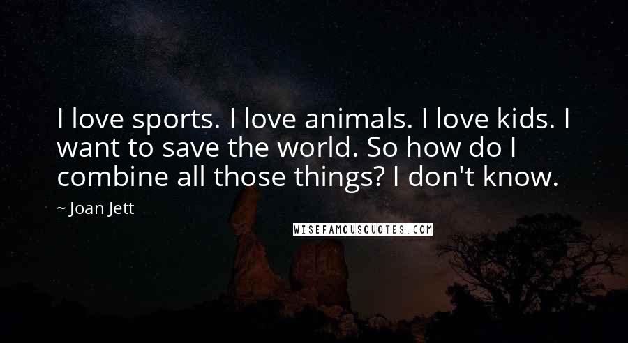 Joan Jett Quotes: I love sports. I love animals. I love kids. I want to save the world. So how do I combine all those things? I don't know.