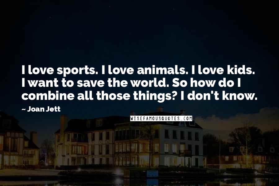 Joan Jett Quotes: I love sports. I love animals. I love kids. I want to save the world. So how do I combine all those things? I don't know.