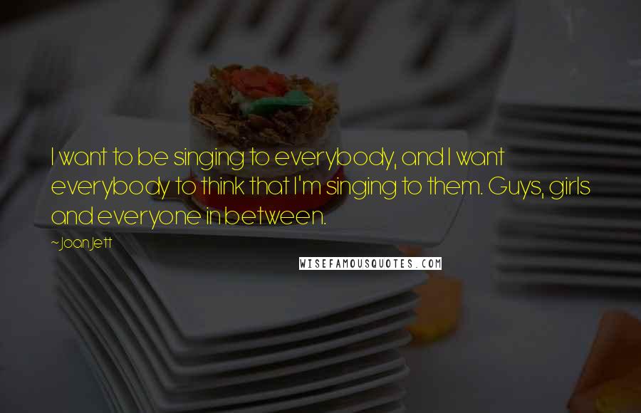 Joan Jett Quotes: I want to be singing to everybody, and I want everybody to think that I'm singing to them. Guys, girls and everyone in between.