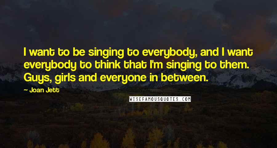 Joan Jett Quotes: I want to be singing to everybody, and I want everybody to think that I'm singing to them. Guys, girls and everyone in between.